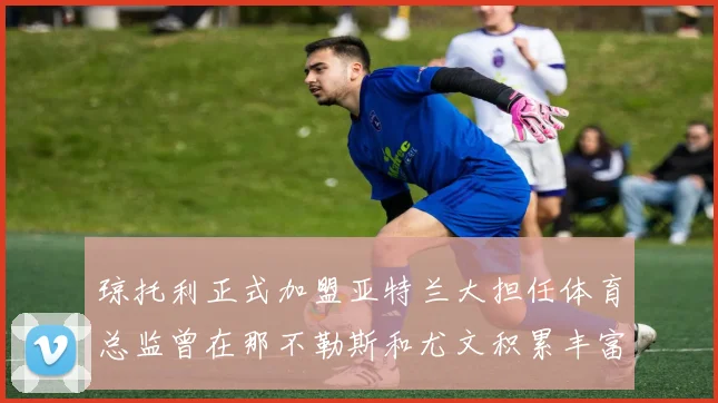 琼托利正式加盟亚特兰大担任体育总监曾在那不勒斯和尤文积累丰富经验